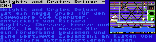 Weights and Crates Deluxe - C64 | Weights and Crates Deluxe ist ein neues Spiel für den Commodore C64 Computer, entwickelt von Richard Bayliss, Chesser, Freeze und AGPX. Im Spiel müssen Sie ein Förderband bedienen und eine bestimmte Zielanzahl an Kisten vom Bildschirm abtransportieren lassen.