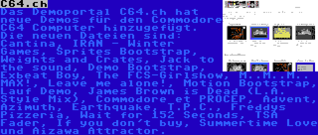 C64.ch | Das Demoportal C64.ch hat neue Demos für den Commodore C64 Computer hinzugefügt. Die neuen Dateien sind: Cantina, IRAN - Winter Games, Sprites Bootstrap, Weights and Crates, Jack to the sound, Demo Bootstrap, Exbeat Boy, The FCS-Girlshow, M..M..M.. MAX!, Leave me alone!, Motion Bootstrap, Lauf Demo, James Brown is Dead (L.A. Style Mix), Commodore et PROCEP, Advent, Azimuth, Earthquake, T.P.C., Freddys Pizzeria, Wait for 152 Seconds, TSA Fader, If you don't buy, Summertime Love und Aizawa Attractor.