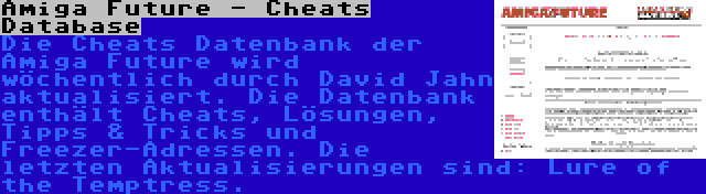 Amiga Future - Cheats Database | Die Cheats Datenbank der Amiga Future wird wöchentlich durch David Jahn aktualisiert. Die Datenbank enthält Cheats, Lösungen, Tipps & Tricks und Freezer-Adressen. Die letzten Aktualisierungen sind: Lure of the Temptress.