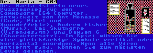 Dr. Maria - C64 | Dr. Maria ist ein neues Puzzlespiel für den Commodore C64 Computer, entwickelt von Ant Menasse (Code, Pixel und Soundeffekte), Andrew Fisher (Musik), Cal Skuthorpe (Virendesign) und Damien G (Charaktersatz). Im Spiel müssen Sie vier gleichfarbige Symbole vertikal oder horizontal anordnen. Wenn alle Viren entfernt sind, können Sie zum nächsten Level gelangen.