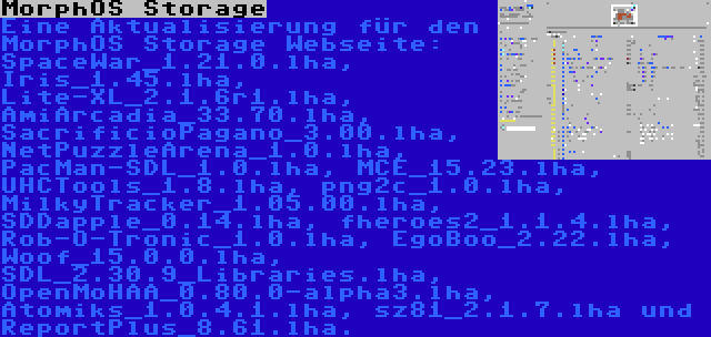 MorphOS Storage | Eine Aktualisierung für den MorphOS Storage Webseite: SpaceWar_1.21.0.lha, Iris_1.45.lha, Lite-XL_2.1.6r1.lha, AmiArcadia_33.70.lha, SacrificioPagano_3.00.lha, NetPuzzleArena_1.0.lha, PacMan-SDL_1.0.lha, MCE_15.23.lha, UHCTools_1.8.lha, png2c_1.0.lha, MilkyTracker_1.05.00.lha, SDDapple_0.14.lha, fheroes2_1.1.4.lha, Rob-O-Tronic_1.0.lha, EgoBoo_2.22.lha, Woof_15.0.0.lha, SDL_2.30.9_Libraries.lha, OpenMoHAA_0.80.0-alpha3.lha, Atomiks_1.0.4.1.lha, sz81_2.1.7.lha und ReportPlus_8.61.lha.