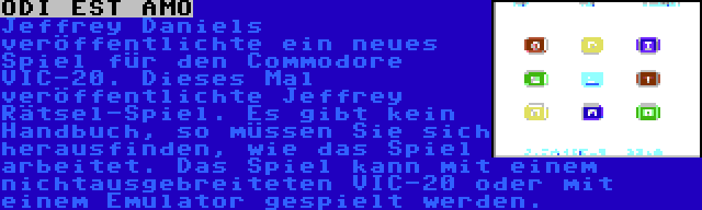 ODI EST AMO | Jeffrey Daniels veröffentlichte ein neues Spiel für den Commodore VIC-20. Dieses Mal veröffentlichte Jeffrey Rätsel-Spiel. Es gibt kein Handbuch, so müssen Sie sich herausfinden, wie das Spiel arbeitet. Das Spiel kann mit einem nichtausgebreiteten VIC-20 oder mit einem Emulator gespielt werden.