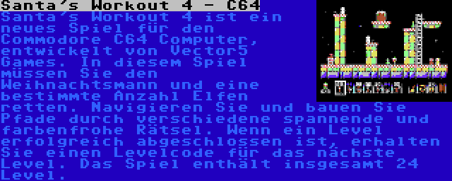 Santa's Workout 4 - C64 | Santa's Workout 4 ist ein neues Spiel für den Commodore C64 Computer, entwickelt von Vector5 Games. In diesem Spiel müssen Sie den Weihnachtsmann und eine bestimmte Anzahl Elfen retten. Navigieren Sie und bauen Sie Pfade durch verschiedene spannende und farbenfrohe Rätsel. Wenn ein Level erfolgreich abgeschlossen ist, erhalten Sie einen Levelcode für das nächste Level. Das Spiel enthält insgesamt 24 Level.