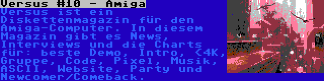 Versus #10 - Amiga | Versus ist ein Diskettenmagazin für den Amiga-Computer. In diesem Magazin gibt es News, Interviews und die Charts für: beste Demo, Intro, <4K, Gruppe, Code, Pixel, Musik, ASCII, Website, Party und Newcomer/Comeback.