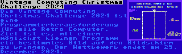 Vintage Computing Christmas Challenge 2024 | Die Vintage Computing Christmas Challenge 2024 ist eine Programmierherausforderung für alle Retro-Computer. Ziel ist es, mit einem möglichst kleinen Programm ein bestimmtes Bild auf den Bildschirm zu bringen. Der Wettbewerb endet am 25. Dezember 2024.