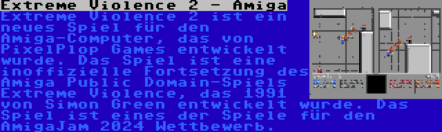 Extreme Violence 2 - Amiga | Extreme Violence 2 ist ein neues Spiel für den Amiga-Computer, das von PixelPlop Games entwickelt wurde. Das Spiel ist eine inoffizielle Fortsetzung des Amiga Public Domain-Spiels Extreme Violence, das 1991 von Simon Green entwickelt wurde. Das Spiel ist eines der Spiele für den AmigaJam 2024 Wettbewerb.