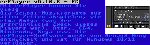 rePlayer v0.16.8 - PC | Mit rePlayer können Sie viele Old-School-Musikformate aus alten Zeiten abspielen, wie etwa Amiga (was der ursprüngliche Zweck dieses Players war), Atari, C64, Nintendo, Sega usw. Die rePlayer-Software wurde von Arnaud Neny entwickelt und ist für Windows 10/11 verfügbar.