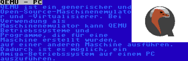 QEMU - PC | QEMU ist ein generischer und Open-Source-Maschinenemulator und -Virtualisierer. Bei Verwendung als Maschinenemulator kann QEMU Betriebssysteme und Programme, die für eine Maschine erstellt wurden, auf einer anderen Maschine ausführen. Dadurch ist es möglich, ein Amiga-Betriebssystem auf einem PC auszuführen.