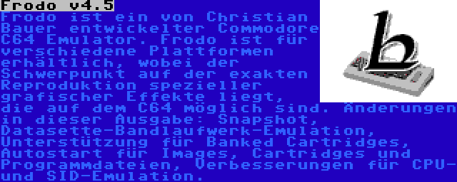 Frodo v4.5 | Frodo ist ein von Christian Bauer entwickelter Commodore C64 Emulator. Frodo ist für verschiedene Plattformen erhältlich, wobei der Schwerpunkt auf der exakten Reproduktion spezieller grafischer Effekte liegt, die auf dem C64 möglich sind. Änderungen in dieser Ausgabe: Snapshot, Datasette-Bandlaufwerk-Emulation, Unterstützung für Banked Cartridges, Autostart für Images, Cartridges und Programmdateien, Verbesserungen für CPU- und SID-Emulation.