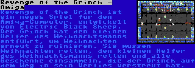 Revenge of the Grinch - Amiga | Revenge of the Grinch ist ein neues Spiel für den Amiga-Computer, entwickelt von Electric Black Sheep. Der Grinch hat den kleinen Helfer des Weihnachtsmanns entführt, um Weihnachten erneut zu ruinieren. Sie müssen Weihnachten retten, den kleinen Helfer des Weihnachtsmanns retten und alle Geschenke einsammeln, die der Grinch auf dem Weg in sein Verlies verstreut hat.