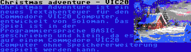 Christmas adventure - VIC20 | Christmas Adventure ist ein neues Textabenteuer für den Commodore VIC20 Computer, entwickelt von Soloman. Das Spiel ist in der Programmiersprache BASIC geschrieben und klein, da es auf einem Commodore VIC20 Computer ohne Speichererweiterung gespielt werden kann.