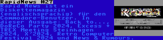 RapidNews #27 | Rapid News ist ein Diskettenmagazin (englischsprachig) für den Commodore-Benutzer. In dieser Ausgabe: Back to..., DoReCo Party 2024, Excess + TREX Meeting Steinhagen 2024, X'2024, Retro Computer Festival 2024 und News & Rumours.