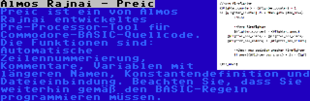 Almos Rajnai - Preic | Preic ist ein von Almos Rajnai entwickeltes Pre-Processor-Tool für Commodore-BASIC-Quellcode. Die Funktionen sind: Automatische Zeilennummerierung, Kommentare, Variablen mit längeren Namen, Konstantendefinition und Dateieinbindung. Beachten Sie, dass Sie weiterhin gemäß den BASIC-Regeln programmieren müssen.