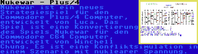 Nukewar - Plus/4 | Nukewar ist ein neues Strategiespiel für den Commodore Plus/4 Computer, entwickelt von Luca. Das Spiel ist eine Konvertierung des Spiels Nukewar für den Commodore C64 Computer, entwickelt von Winchell Chung. Es ist eine Konfliktsimulation in einem Szenario mit nuklearer Spannung.