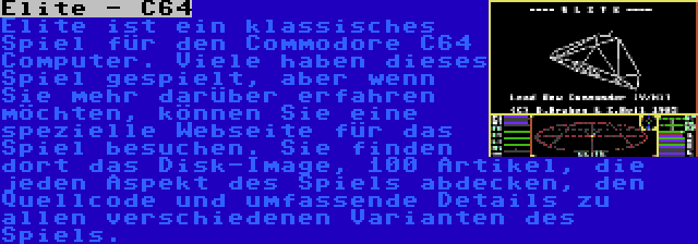 Elite - C64 | Elite ist ein klassisches Spiel für den Commodore C64 Computer. Viele haben dieses Spiel gespielt, aber wenn Sie mehr darüber erfahren möchten, können Sie eine spezielle Webseite für das Spiel besuchen. Sie finden dort das Disk-Image, 100 Artikel, die jeden Aspekt des Spiels abdecken, den Quellcode und umfassende Details zu allen verschiedenen Varianten des Spiels.