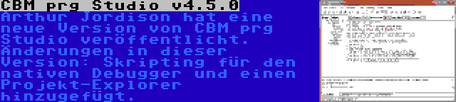 CBM prg Studio v4.5.0 | Arthur Jordison hat eine neue Version von CBM prg Studio veröffentlicht. Änderungen in dieser Version: Skripting für den nativen Debugger und einen Projekt-Explorer hinzugefügt.