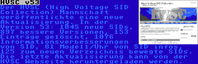 HVSC v53 | Der HVSC (High Voltage SID Collection) Mannschaft veröffentlichte eine neue Aktualisierung. In der Version 53: 1045 neue SIDs, 897 bessere Versionen, 153 Einträge gelöscht, 1076 Informationsverbesserungen von SID, 81 Modell/Uhr von SID infos, 125 zum neuen Verzeichnis bewegte SIDs. Die letzte Aktualisierung kann von der HVSC Webseite heruntergeladen werden.