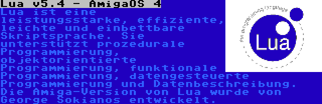 Lua v5.4 - AmigaOS 4 | Lua ist eine leistungsstarke, effiziente, leichte und einbettbare Skriptsprache. Sie unterstützt prozedurale Programmierung, objektorientierte Programmierung, funktionale Programmierung, datengesteuerte Programmierung und Datenbeschreibung. Die Amiga-Version von Lua wurde von George Sokianos entwickelt.