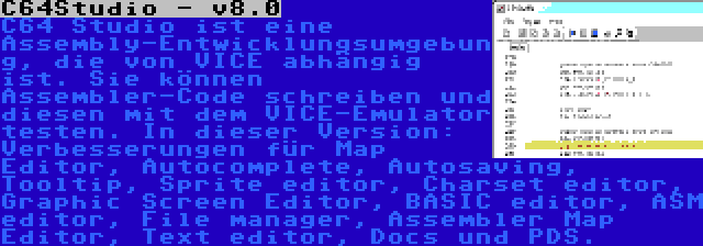 C64Studio - v8.0 | C64 Studio ist eine Assembly-Entwicklungsumgebung, die von VICE abhängig ist. Sie können Assembler-Code schreiben und diesen mit dem VICE-Emulator testen. In dieser Version: Verbesserungen für Map Editor, Autocomplete, Autosaving, Tooltip, Sprite editor, Charset editor, Graphic Screen Editor, BASIC editor, ASM editor, File manager, Assembler Map Editor, Text editor, Docs und PDS.