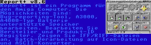 Report+ v8.6 | Report+ ist ein Programm für den Amiga Computer. Die Möglichkeiten sind: Bug-reporting-Tool, A3000, A4000-Typ Batterie unterstützte Speicher bearbeiten. Bearbeiten Sie Hersteller und Produkt-ID Register. Zeigen Sie IFF/RIFF-Dateien an, Batch-Verarbeitung auf Icon-Dateien und ASCII-Konverter.