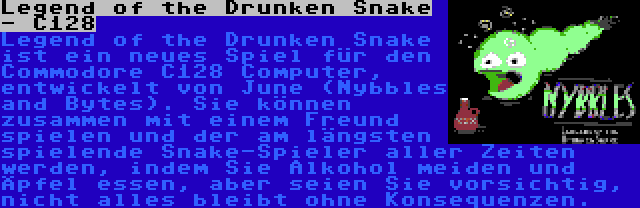 Legend of the Drunken Snake - C128 | Legend of the Drunken Snake ist ein neues Spiel für den Commodore C128 Computer, entwickelt von June (Nybbles and Bytes). Sie können zusammen mit einem Freund spielen und der am längsten spielende Snake-Spieler aller Zeiten werden, indem Sie Alkohol meiden und Äpfel essen, aber seien Sie vorsichtig, nicht alles bleibt ohne Konsequenzen.