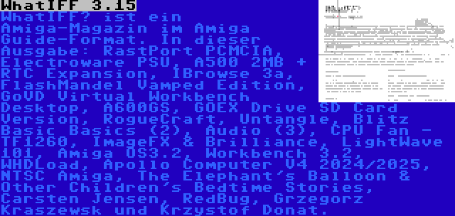 WhatIFF 3.15 | WhatIFF? ist ein Amiga-Magazin im Amiga Guide-Format. In dieser Ausgabe: RastPort PCMCIA, Electroware PSU, A500 2MB + RTC Expansion, IBrowse 3a, FlashMandel Vamped Edition, GoVD Virtual Workbench Desktop, A600GS, GOEX Drive SD Card Version, RogueCraft, Untangle, Blitz Basic Basics (2), Audio (3), CPU Fan - TF1260, ImageFX & Brilliance, LightWave 101, Amiga OS3.2, Workbench 3.2, WHDLoad, Apollo Computer V4 2024/2025, NTSC Amiga, The Elephant's Balloon & Other Children's Bedtime Stories, Carsten Jensen, RedBug, Grzegorz Kraszewsk und Krzystof Donat.