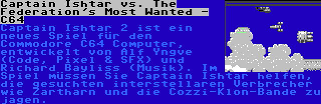 Captain Ishtar vs. The Federation's Most Wanted - C64 | Captain Ishtar 2 ist ein neues Spiel für den Commodore C64 Computer, entwickelt von Alf Yngve (Code, Pixel & SFX) und Richard Bayliss (Musik). Im Spiel müssen Sie Captain Ishtar helfen, die gesuchten interstellaren Verbrecher wie Zartharn und die Cozzi-Klon-Bande zu jagen.