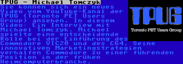 TPUG - Michael Tomczyk | Sie können sich ein neues Video vom YouTube-Kanal der TPUG (Toronto PET Users Group) ansehen. In diesem Video: Ein Interview mit Michael Tomczyk. Michael spielte eine entscheidende Rolle bei der Einführung des Commodore VIC20 und des C64. Seine innovativen Marketingstrategien verhalfen Commodore zu einer führenden Position in der frühen Heimcomputerbranche.