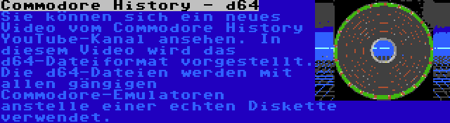 Commodore History - d64 | Sie können sich ein neues Video vom Commodore History YouTube-Kanal ansehen. In diesem Video wird das d64-Dateiformat vorgestellt. Die d64-Dateien werden mit allen gängigen Commodore-Emulatoren anstelle einer echten Diskette verwendet.