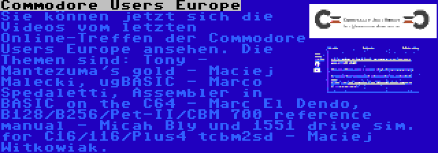 Commodore Users Europe | Sie können jetzt sich die Videos vom letzten Online-Treffen der Commodore Users Europe ansehen. Die Themen sind: Tony - Mantezuma's gold - Maciej Malecki, ugBASIC - Marco Spedaletti, Assembler in BASIC on the C64 - Marc El Dendo, B128/B256/Pet-II/CBM 700 reference manual - Micah Bly und 1551 drive sim. for C16/116/Plus4 tcbm2sd - Maciej Witkowiak.