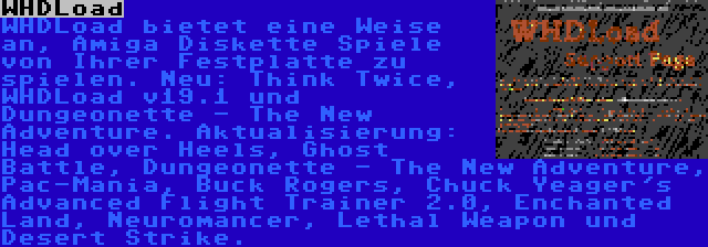 WHDLoad | WHDLoad bietet eine Weise an, Amiga Diskette Spiele von Ihrer Festplatte zu spielen. Neu: Think Twice, WHDLoad v19.1 und Dungeonette - The New Adventure. Aktualisierung: Head over Heels, Ghost Battle, Dungeonette - The New Adventure, Pac-Mania, Buck Rogers, Chuck Yeager's Advanced Flight Trainer 2.0, Enchanted Land, Neuromancer, Lethal Weapon und Desert Strike.