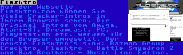 Flashtro | Auf der Webseite Flashtro.com können Sie viele Cracker-Intros in Ihrem Browser sehen. Die Original-Intros vom Amiga, Atari-ST, Dreamcast, PC, Playstation etc. werden für den Browser umgesetzt. Der neuste Flashtro's sind: Batman Group - Cracktro, Flashtro - Battle Squadron 2 und Bad Brothers - Music Line Editor.