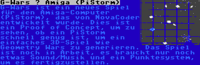 G-Wars – Amiga (PiStorm) | G-Wars ist ein neues Spiel für den Amiga-Computer (PiStorm), das von NovaCoder entwickelt wurde. Dies ist ein Proof of Concept, um zu sehen, ob ein PiStorm schnell genug ist, um ein einfaches 3D-Spiel wie Geometry Wars zu generieren. Das Spiel ist noch in Arbeit, es braucht nur noch etwas Sound/Musik und ein Punktesystem, um es fertigzustellen.