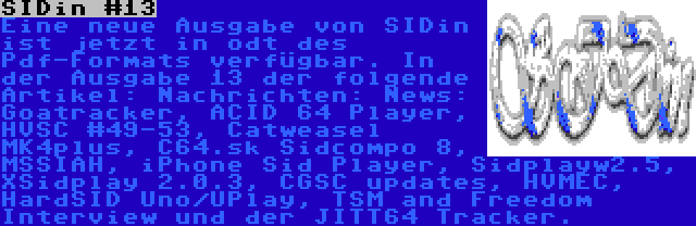 SIDin #13 | Eine neue Ausgabe von SIDin ist jetzt in odt des Pdf-Formats verfügbar. In der Ausgabe 13 der folgende Artikel: Nachrichten: News: Goatracker, ACID 64 Player, HVSC #49-53, Catweasel MK4plus, C64.sk Sidcompo 8, MSSIAH, iPhone Sid Player, Sidplayw2.5, XSidplay 2.0.3, CGSC updates, HVMEC, HardSID Uno/UPlay, TSM and Freedom Interview und der JITT64 Tracker.