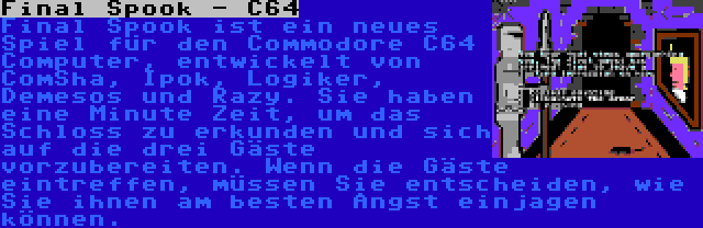 Final Spook - C64 | Final Spook ist ein neues Spiel für den Commodore C64 Computer, entwickelt von ComSha, Ipok, Logiker, Demesos und Razy. Sie haben eine Minute Zeit, um das Schloss zu erkunden und sich auf die drei Gäste vorzubereiten. Wenn die Gäste eintreffen, müssen Sie entscheiden, wie Sie ihnen am besten Angst einjagen können.