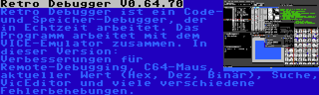 Retro Debugger V0.64.70 | Retro Debugger ist ein Code- und Speicher-Debugger, der in Echtzeit arbeitet. Das Programm arbeitet mit dem VICE-Emulator zusammen. In dieser Version: Verbesserungen für Remote-Debugging, C64-Maus, aktueller Wert (Hex, Dez, Binär), Suche, VicEditor und viele verschiedene Fehlerbehebungen.