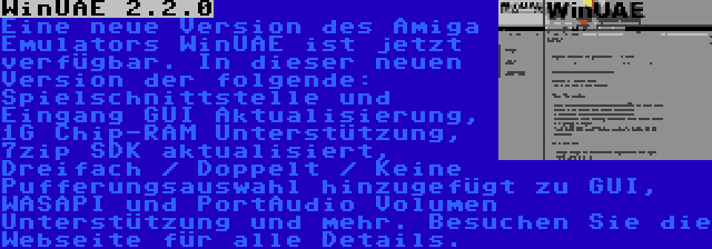 WinUAE 2.2.0 | Eine neue Version des Amiga Emulators WinUAE ist jetzt verfügbar. In dieser neuen Version der folgende: Spielschnittstelle und Eingang GUI Aktualisierung, 1G Chip-RAM Unterstützung, 7zip SDK aktualisiert, Dreifach / Doppelt / Keine Pufferungsauswahl hinzugefügt zu GUI, WASAPI und PortAudio Volumen Unterstützung und mehr. Besuchen Sie die Webseite für alle Details.