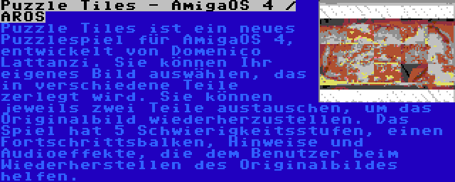 Puzzle Tiles - AmigaOS 4 / AROS | Puzzle Tiles ist ein neues Puzzlespiel für AmigaOS 4, entwickelt von Domenico Lattanzi. Sie können Ihr eigenes Bild auswählen, das in verschiedene Teile zerlegt wird. Sie können jeweils zwei Teile austauschen, um das Originalbild wiederherzustellen. Das Spiel hat 5 Schwierigkeitsstufen, einen Fortschrittsbalken, Hinweise und Audioeffekte, die dem Benutzer beim Wiederherstellen des Originalbildes helfen.