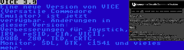 VICE 3.9 | Eine neue Version von VICE (Versatile Commodore Emulator) ist jetzt verfügbar. Änderungen in dieser Version: Verbesserungen für Joystick, IRQ, reSID, CIA, VICII, DQBB, Z80, TED, CRTC, Monitor, SDL, GTK, c1541 und vieles mehr.