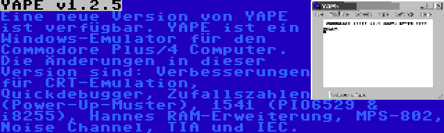 YAPE v1.2.5 | Eine neue Version von YAPE ist verfügbar. YAPE ist ein Windows-Emulator für den Commodore Plus/4 Computer. Die Änderungen in dieser Version sind: Verbesserungen für CRT-Emulation, Quickdebugger, Zufallszahlen (Power-Up-Muster), 1541 (PIO6529 & i8255), Hannes RAM-Erweiterung, MPS-802, Noise Channel, TIA und IEC.