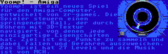 Yoomp! - Amiga | Yoomp! ist ein neues Spiel für den Amiga-Computer, entwickelt von zr-games. Die Spieler steuern einen springenden Ball, der durch Röhren mit 3D-Textur navigiert, von denen jede einzigartige Eigenschaften hat. Ziel ist es, Punkte zu sammeln und dabei Fallen und Gefahren auszuweichen. Das Spiel hat 27 Levels und die Musik ist von MCH.