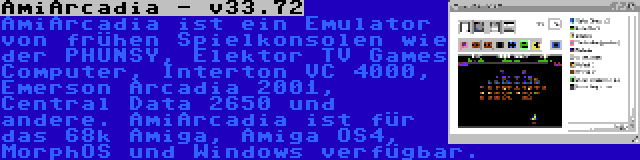 AmiArcadia - v33.72 | AmiArcadia ist ein Emulator von frühen Spielkonsolen wie der PHUNSY, Elektor TV Games Computer, Interton VC 4000, Emerson Arcadia 2001, Central Data 2650 und andere. AmiArcadia ist für das 68k Amiga, Amiga OS4, MorphOS und Windows verfügbar.