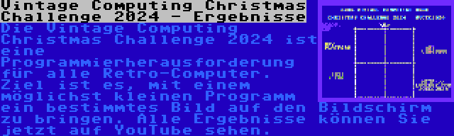 Vintage Computing Christmas Challenge 2024 - Ergebnisse | Die Vintage Computing Christmas Challenge 2024 ist eine Programmierherausforderung für alle Retro-Computer. Ziel ist es, mit einem möglichst kleinen Programm ein bestimmtes Bild auf den Bildschirm zu bringen. Alle Ergebnisse können Sie jetzt auf YouTube sehen.