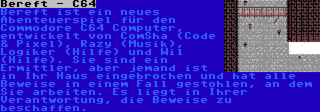 Bereft - C64 | Bereft ist ein neues Abenteuerspiel für den Commodore C64 Computer, entwickelt von ComSha (Code & Pixel), Razy (Musik), Logiker (Hilfe) und Wil (Hilfe). Sie sind ein Ermittler, aber jemand ist in Ihr Haus eingebrochen und hat alle Beweise in einem Fall gestohlen, an dem Sie arbeiten. Es liegt in Ihrer Verantwortung, die Beweise zu beschaffen.