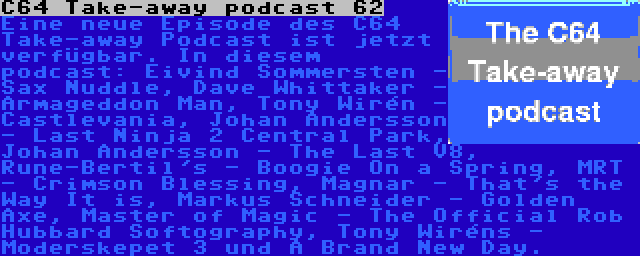 C64 Take-away podcast 62 | Eine neue Episode des C64 Take-away Podcast ist jetzt verfügbar. In diesem podcast: Eivind Sommersten - Sax Nuddle, Dave Whittaker - Armageddon Man, Tony Wirén - Castlevania, Johan Andersson - Last Ninja 2 Central Park, Johan Andersson - The Last V8, Rune-Bertil's - Boogie On a Spring, MRT - Crimson Blessing, Magnar - That's the Way It is, Markus Schneider - Golden Axe, Master of Magic - The Official Rob Hubbard Softography, Tony Wiréns - Moderskepet 3 und A Brand New Day.