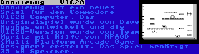 Doodlebug - VIC20 | Doodlebug ist ein neues Spiel für den Commodore VIC20 Computer. Das Originalspiel wurde von Dave Hughes entwickelt und die VIC20-Version wurde von Team Moritz mit Hilfe von MPAGD (Multi Platform Arcade Game Designer) erstellt. Das Spiel benötigt 35 kB Speicher.