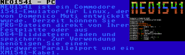 NEO1541 - PC | NEO1541 ist ein Commodore 1541-Emulator für Linux, der von Domenico Muti entwickelt wurde. Derzeit können Sie PRG-Dateien direkt von Ihrer Festplatte oder aus D64-Bilddateien laden und speichern. Zur Verwendung benötigen Sie einen Hardware-Parallelport und ein XM1541-Kabel.