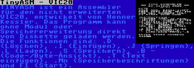 TinyASM - VIC20 | TINYASM ist ein Assembler für den nicht erweiterten VIC20, entwickelt von Henner Kessler. Das Programm kann ohne Modul oder Speichererweiterung direkt von Diskette geladen werden. Die Funktionen sind: .D (Löschen), .I (Einfügen), .J (Springen), .L (Laden), .S (Speichern), .B - (Code-/Byte-Ansicht), .T (Text einfügen), .Mn (Speicherbeschriftungen) und F1 (Start).