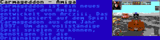 Carmageddon - Amiga | Carmageddon ist ein neues Spiel für den Amiga, entwickelt von Arcziii. Das Spiel basiert auf dem Spiel Carmageddon aus dem Jahr 1997. Um das vollständige Spiel spielen zu können, benötigen Sie die Originalspieldaten.