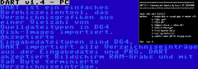 DART v1.4 - PC | DART ist ein einfaches Befehlszeilentool, das Verzeichnisgrafiken aus einer Vielzahl von Quelldateitypen in D64 Disk-Images importiert. Akzeptierte Eingabedateitypen sind D64, DART importiert alle Verzeichniseinträge aus der Eingabedatei und PRG, DART akzeptiert Bildschirm RAM-Grabs und mit $a0 Byte terminierte Verzeichniseinträge.